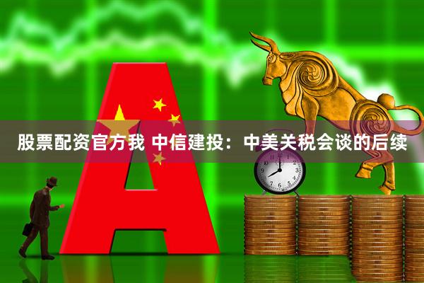 股票配资官方我 中信建投：中美关税会谈的后续