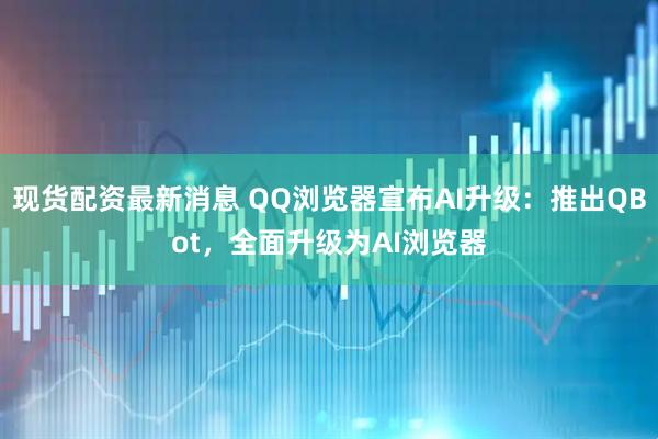 现货配资最新消息 QQ浏览器宣布AI升级：推出QBot，全面升级为AI浏览器