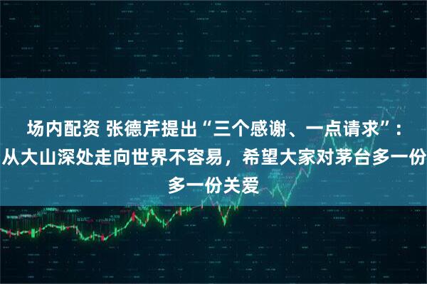 场内配资 张德芹提出“三个感谢、一点请求”：茅台从大山深处走向世界不容易，希望大家对茅台多一份关爱