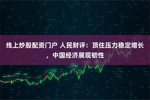 线上炒股配资门户 人民财评：顶住压力稳定增长，中国经济展现韧性
