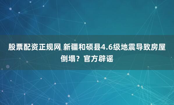 股票配资正规网 新疆和硕县4.6级地震导致房屋倒塌？官方辟谣