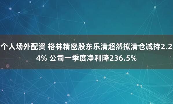 个人场外配资 格林精密股东乐清超然拟清仓减持2.24% 公司一季度净利降236.5%