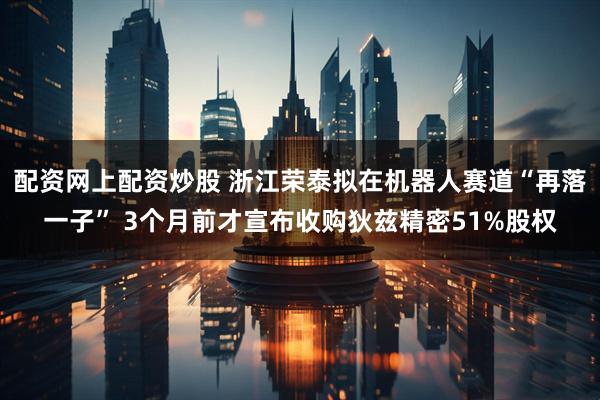 配资网上配资炒股 浙江荣泰拟在机器人赛道“再落一子” 3个月前才宣布收购狄兹精密51%股权