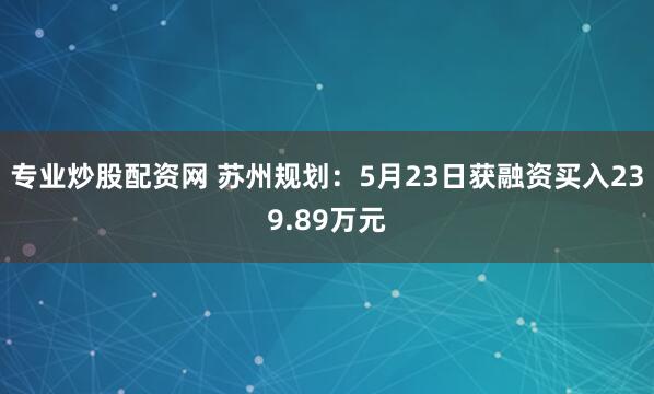 专业炒股配资网 苏州规划：5月23日获融资买入239.89万元