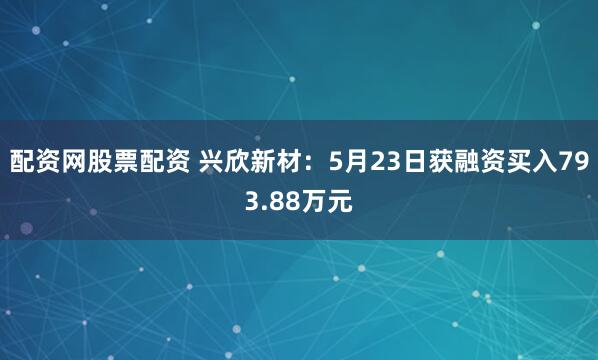 配资网股票配资 兴欣新材：5月23日获融资买入793.88万元
