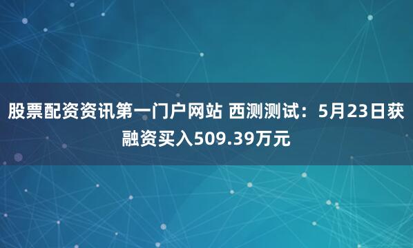 股票配资资讯第一门户网站 西测测试：5月23日获融资买入509.39万元