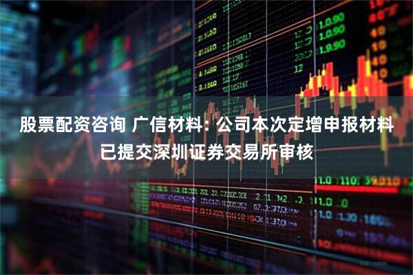 股票配资咨询 广信材料: 公司本次定增申报材料已提交深圳证券交易所审核