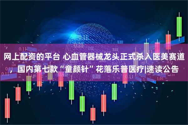网上配资的平台 心血管器械龙头正式杀入医美赛道，国内第七款“童颜针”花落乐普医疗|速读公告