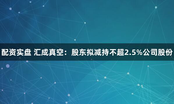 配资实盘 汇成真空：股东拟减持不超2.5%公司股份