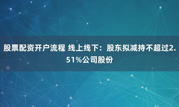 股票配资开户流程 线上线下：股东拟减持不超过2.51%公司股份