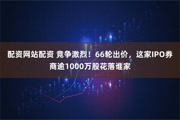 配资网站配资 竞争激烈！66轮出价，这家IPO券商逾1000万股花落谁家
