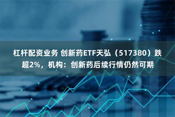 杠杆配资业务 创新药ETF天弘（517380）跌超2%，机构：创新药后续行情仍然可期