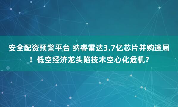 安全配资预警平台 纳睿雷达3.7亿芯片并购迷局！低空经济龙头陷技术空心化危机？
