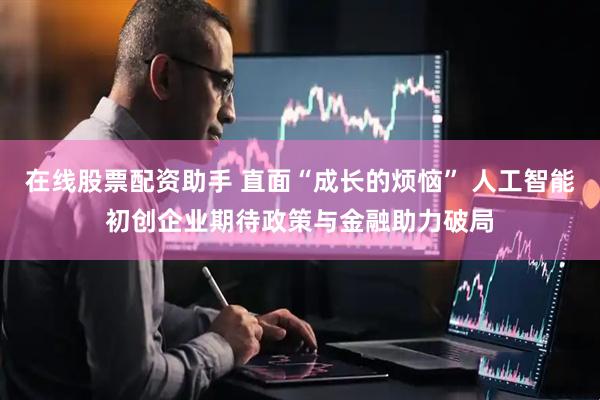 在线股票配资助手 直面“成长的烦恼” 人工智能初创企业期待政策与金融助力破局