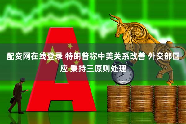 配资网在线登录 特朗普称中美关系改善 外交部回应 秉持三原则处理
