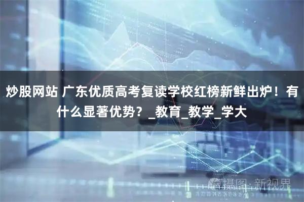 炒股网站 广东优质高考复读学校红榜新鲜出炉！有什么显著优势？_教育_教学_学大
