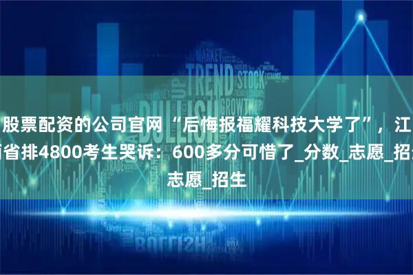 股票配资的公司官网 “后悔报福耀科技大学了”，江西省排4800考生哭诉：600多分可惜了_分数_志愿_招生