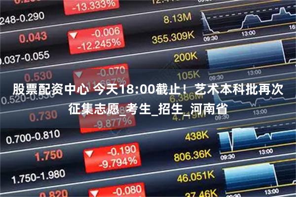 股票配资中心 今天18:00截止！艺术本科批再次征集志愿_考生_招生_河南省