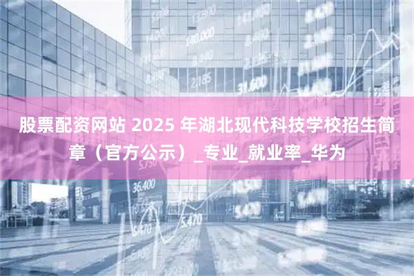 股票配资网站 2025 年湖北现代科技学校招生简章（官方公示）_专业_就业率_华为