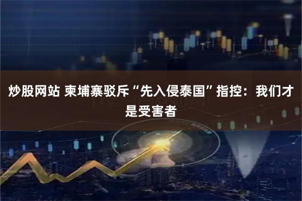 炒股网站 柬埔寨驳斥“先入侵泰国”指控：我们才是受害者