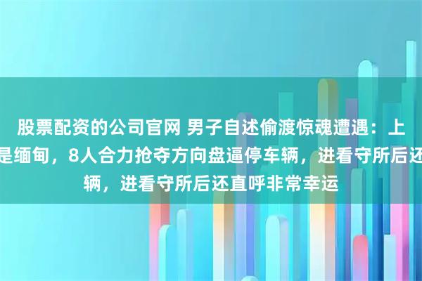股票配资的公司官网 男子自述偷渡惊魂遭遇：上车才知目的地是缅甸，8人合力抢夺方向盘逼停车辆，进看守所后还直呼非常幸运
