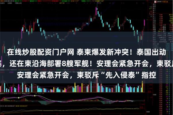 在线炒股配资门户网 泰柬爆发新冲突！泰国出动4架战机空袭柬埔寨，还在柬沿海部署8艘军舰！安理会紧急开会，柬驳斥“先入侵泰”指控