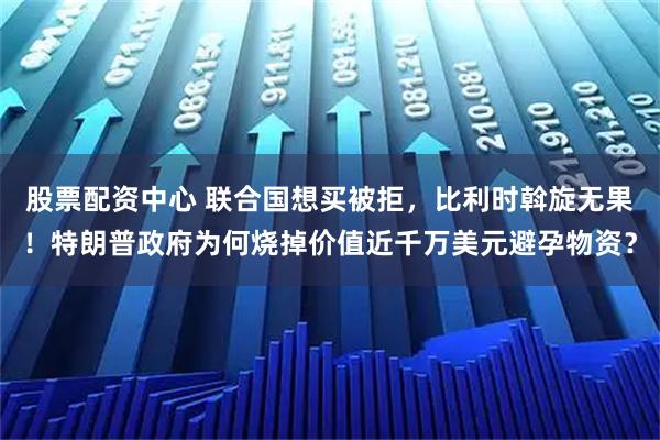 股票配资中心 联合国想买被拒，比利时斡旋无果！特朗普政府为何烧掉价值近千万美元避孕物资？