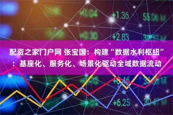 配资之家门户网 张宝国：构建“数据水利枢纽”：基座化、服务化、场景化驱动全域数据流动